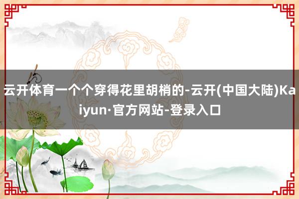 云开体育一个个穿得花里胡梢的-云开(中国大陆)Kaiyun·官方网站-登录入口