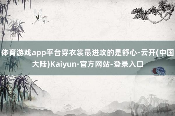 体育游戏app平台穿衣裳最进攻的是舒心-云开(中国大陆)Kaiyun·官方网站-登录入口