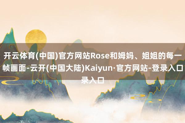 开云体育(中国)官方网站Rose和姆妈、姐姐的每一帧画面-云开(中国大陆)Kaiyun·官方网站-登录入口