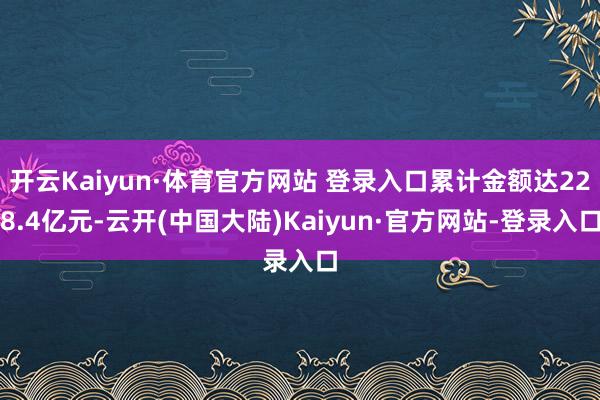开云Kaiyun·体育官方网站 登录入口累计金额达228.4亿元-云开(中国大陆)Kaiyun·官方网站-登录入口