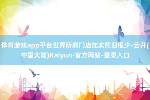 体育游戏app平台世界所剩门店如实照旧很少-云开(中国大陆)Kaiyun·官方网站-登录入口