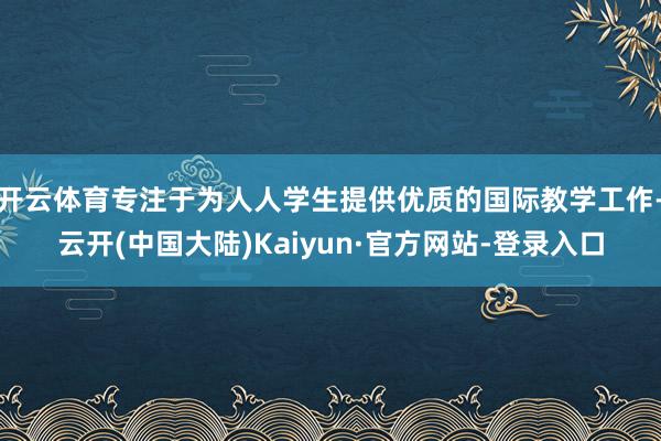 开云体育专注于为人人学生提供优质的国际教学工作-云开(中国大陆)Kaiyun·官方网站-登录入口