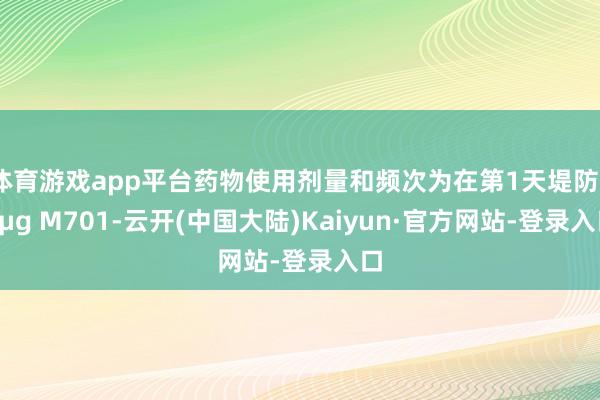 体育游戏app平台药物使用剂量和频次为在第1天堤防50μg M701-云开(中国大陆)Kaiyun·官方网站-登录入口