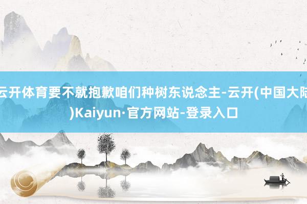 云开体育要不就抱歉咱们种树东说念主-云开(中国大陆)Kaiyun·官方网站-登录入口