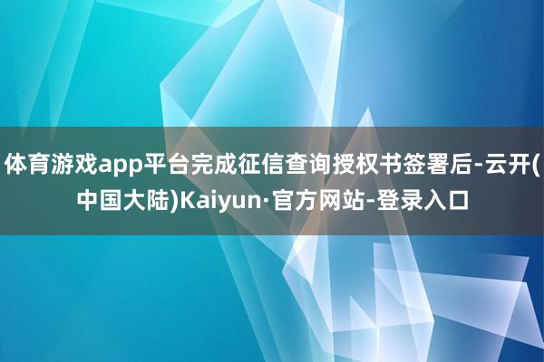 体育游戏app平台完成征信查询授权书签署后-云开(中国大陆)Kaiyun·官方网站-登录入口
