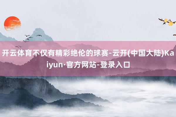 开云体育不仅有精彩绝伦的球赛-云开(中国大陆)Kaiyun·官方网站-登录入口