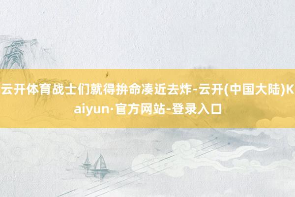 云开体育战士们就得拚命凑近去炸-云开(中国大陆)Kaiyun·官方网站-登录入口