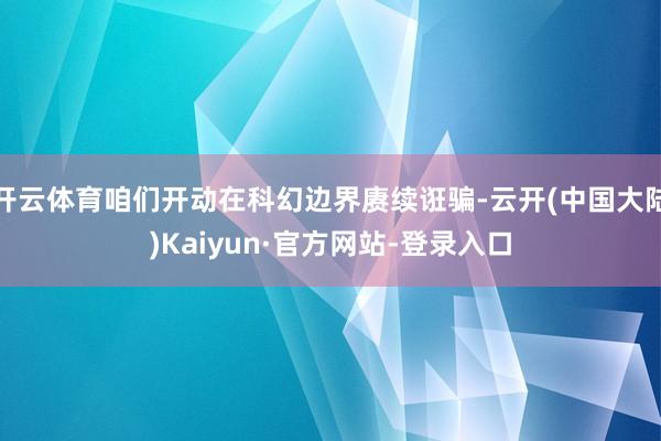 开云体育咱们开动在科幻边界赓续诳骗-云开(中国大陆)Kaiyun·官方网站-登录入口