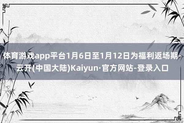 体育游戏app平台1月6日至1月12日为福利返场期-云开(中国大陆)Kaiyun·官方网站-登录入口