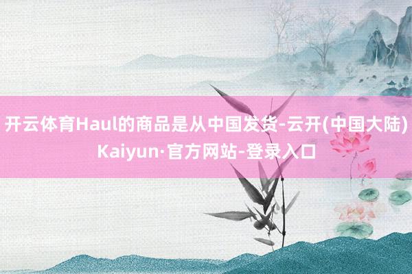 开云体育Haul的商品是从中国发货-云开(中国大陆)Kaiyun·官方网站-登录入口