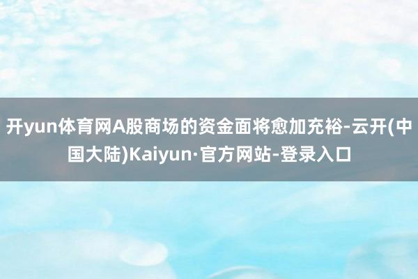 开yun体育网A股商场的资金面将愈加充裕-云开(中国大陆)Kaiyun·官方网站-登录入口