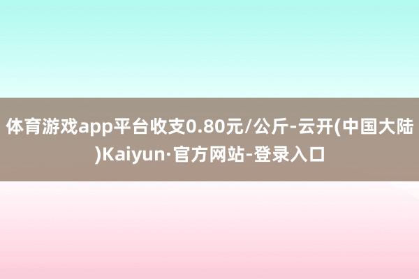 体育游戏app平台收支0.80元/公斤-云开(中国大陆)Kaiyun·官方网站-登录入口