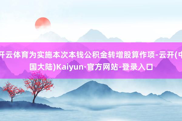 开云体育为实施本次本钱公积金转增股算作项-云开(中国大陆)Kaiyun·官方网站-登录入口