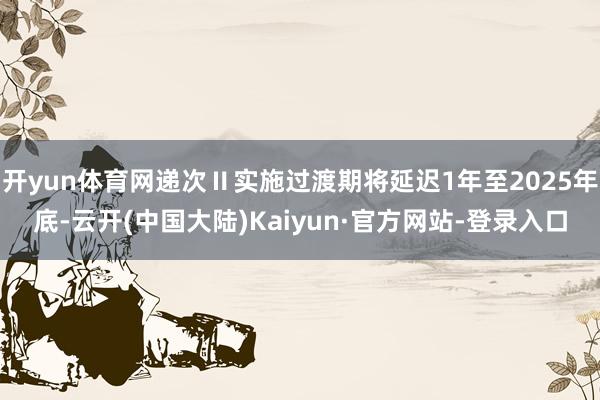 开yun体育网递次Ⅱ实施过渡期将延迟1年至2025年底-云开(中国大陆)Kaiyun·官方网站-登录入口