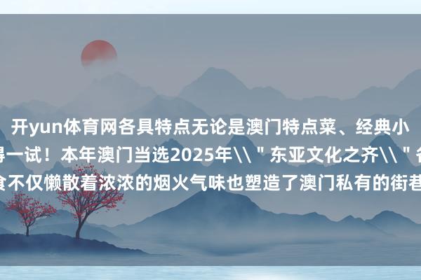 开yun体育网各具特点无论是澳门特点菜、经典小吃也曾特点饮品齐值得一试！本年澳门当选2025年\＂东亚文化之齐\＂各色万般的街头好意思食不仅懒散着浓浓的烟火气味也塑造了澳门私有的街巷风情快带上如斯贴心的出行攻略开拔吧！（着手：中国铁路）-云开(中国大陆)Kaiyun·官方网站-登录入口