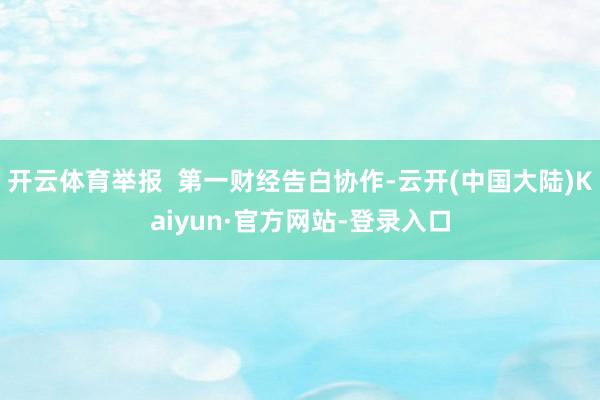开云体育举报  第一财经告白协作-云开(中国大陆)Kaiyun·官方网站-登录入口