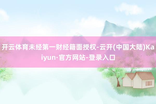 开云体育未经第一财经籍面授权-云开(中国大陆)Kaiyun·官方网站-登录入口