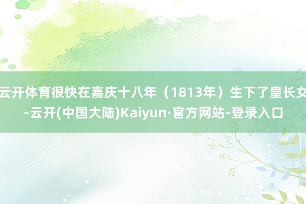云开体育很快在嘉庆十八年（1813年）生下了皇长女-云开(中国大陆)Kaiyun·官方网站-登录入口