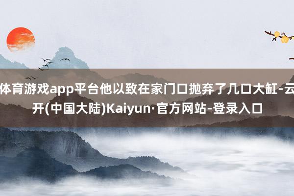体育游戏app平台他以致在家门口抛弃了几口大缸-云开(中国大陆)Kaiyun·官方网站-登录入口