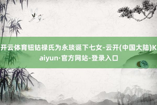 开云体育钮钴禄氏为永琰诞下七女-云开(中国大陆)Kaiyun·官方网站-登录入口