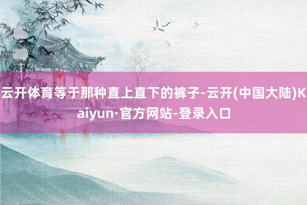 云开体育等于那种直上直下的裤子-云开(中国大陆)Kaiyun·官方网站-登录入口