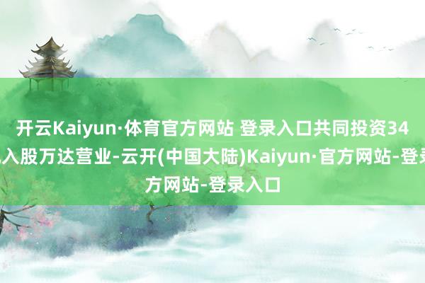 开云Kaiyun·体育官方网站 登录入口共同投资340亿元入股万达营业-云开(中国大陆)Kaiyun·官方网站-登录入口