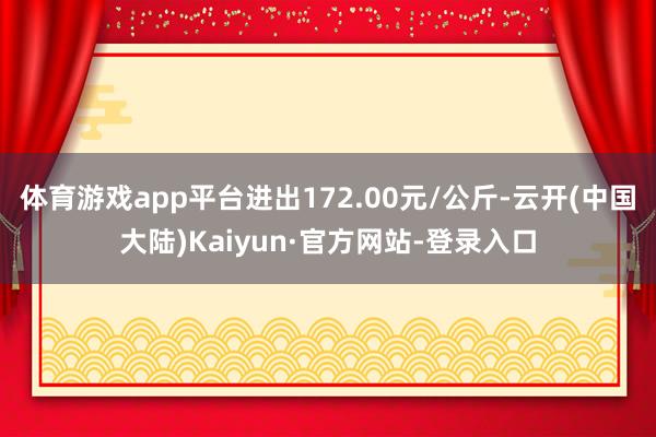 体育游戏app平台进出172.00元/公斤-云开(中国大陆)Kaiyun·官方网站-登录入口