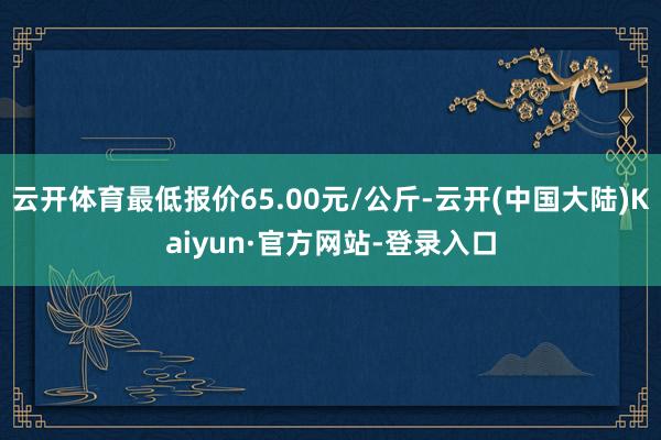 云开体育最低报价65.00元/公斤-云开(中国大陆)Kaiyun·官方网站-登录入口