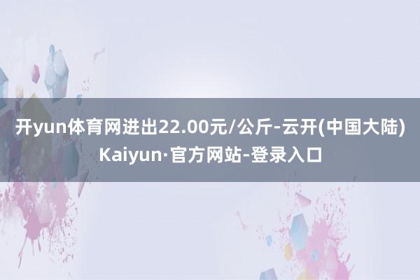 开yun体育网进出22.00元/公斤-云开(中国大陆)Kaiyun·官方网站-登录入口