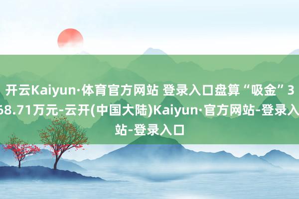 开云Kaiyun·体育官方网站 登录入口盘算“吸金”3468.71万元-云开(中国大陆)Kaiyun·官方网站-登录入口