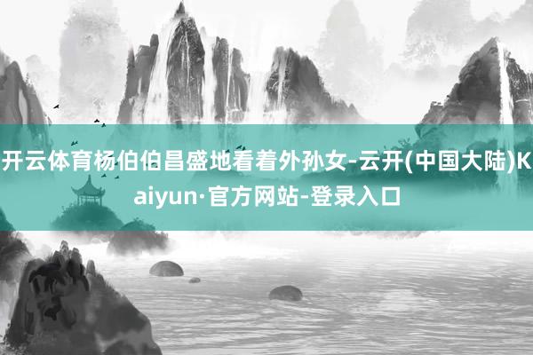 开云体育杨伯伯昌盛地看着外孙女-云开(中国大陆)Kaiyun·官方网站-登录入口