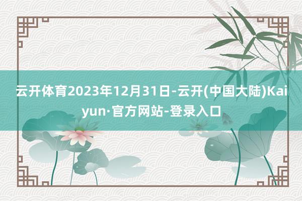 云开体育2023年12月31日-云开(中国大陆)Kaiyun·官方网站-登录入口