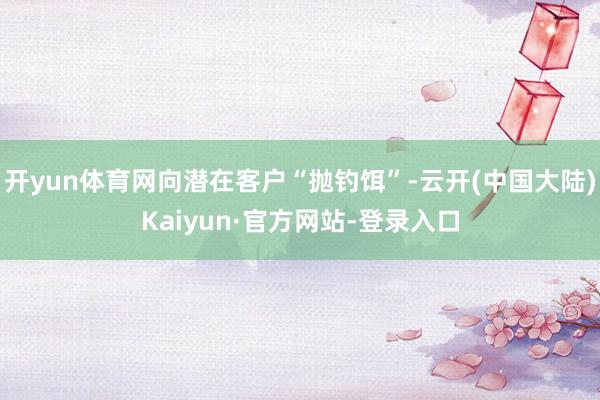 开yun体育网向潜在客户“抛钓饵”-云开(中国大陆)Kaiyun·官方网站-登录入口