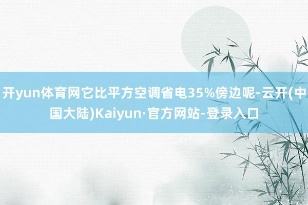开yun体育网它比平方空调省电35%傍边呢-云开(中国大陆)Kaiyun·官方网站-登录入口