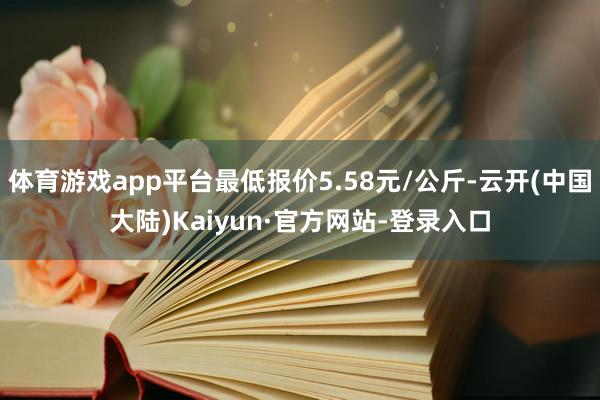体育游戏app平台最低报价5.58元/公斤-云开(中国大陆)Kaiyun·官方网站-登录入口