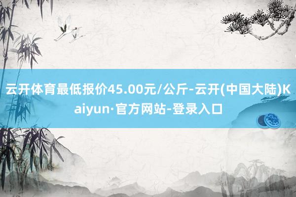 云开体育最低报价45.00元/公斤-云开(中国大陆)Kaiyun·官方网站-登录入口