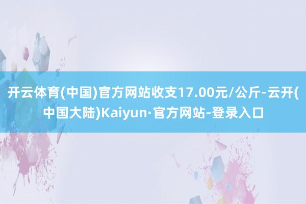 开云体育(中国)官方网站收支17.00元/公斤-云开(中国大陆)Kaiyun·官方网站-登录入口