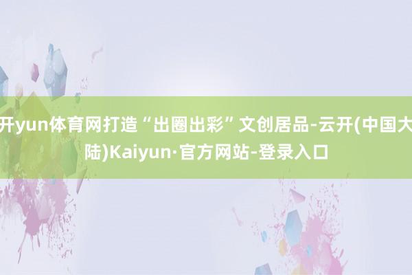 开yun体育网打造“出圈出彩”文创居品-云开(中国大陆)Kaiyun·官方网站-登录入口