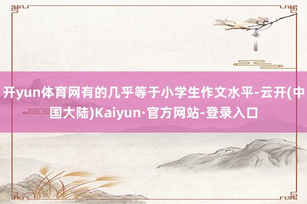 开yun体育网有的几乎等于小学生作文水平-云开(中国大陆)Kaiyun·官方网站-登录入口