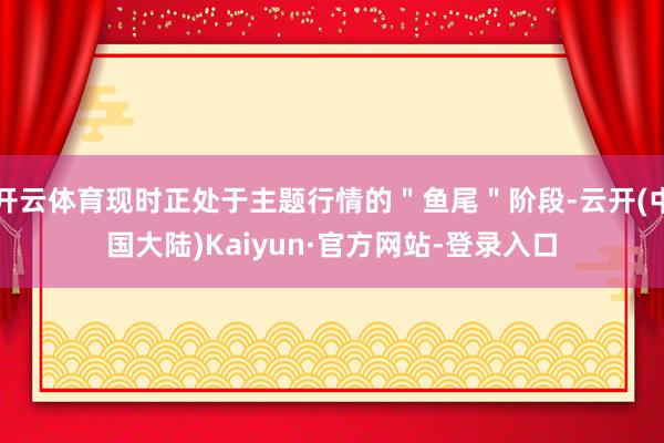 开云体育现时正处于主题行情的＂鱼尾＂阶段-云开(中国大陆)Kaiyun·官方网站-登录入口