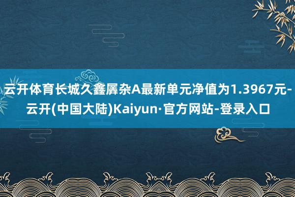 云开体育长城久鑫羼杂A最新单元净值为1.3967元-云开(中国大陆)Kaiyun·官方网站-登录入口