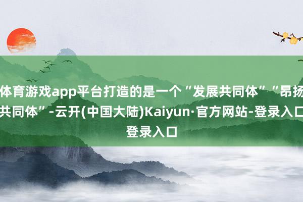体育游戏app平台打造的是一个“发展共同体”“昂扬共同体”-云开(中国大陆)Kaiyun·官方网站-登录入口