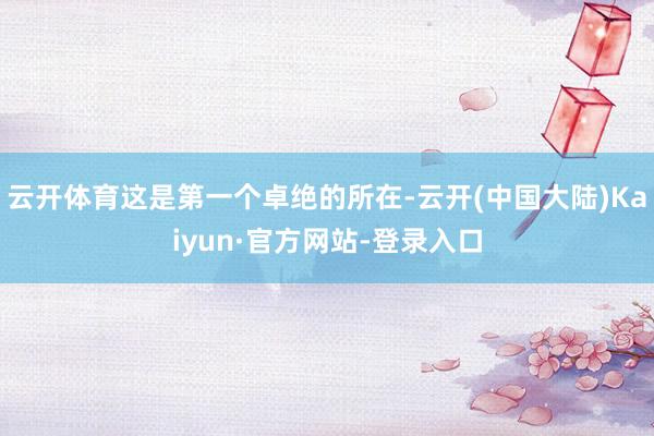 云开体育这是第一个卓绝的所在-云开(中国大陆)Kaiyun·官方网站-登录入口