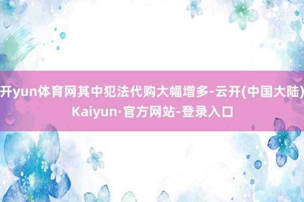 开yun体育网其中犯法代购大幅增多-云开(中国大陆)Kaiyun·官方网站-登录入口