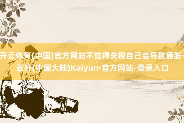 开云体育(中国)官方网站不觉得关税自己会导致通胀-云开(中国大陆)Kaiyun·官方网站-登录入口