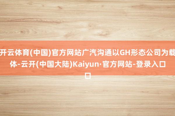 开云体育(中国)官方网站广汽沟通以GH形态公司为载体-云开(中国大陆)Kaiyun·官方网站-登录入口