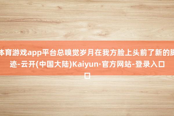 体育游戏app平台总嗅觉岁月在我方脸上头前了新的脚迹-云开(中国大陆)Kaiyun·官方网站-登录入口