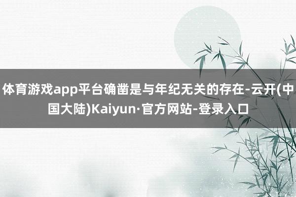体育游戏app平台确凿是与年纪无关的存在-云开(中国大陆)Kaiyun·官方网站-登录入口
