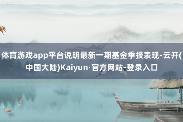 体育游戏app平台说明最新一期基金季报表现-云开(中国大陆)Kaiyun·官方网站-登录入口