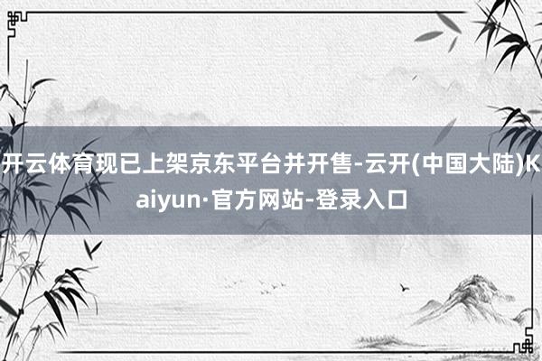 开云体育现已上架京东平台并开售-云开(中国大陆)Kaiyun·官方网站-登录入口